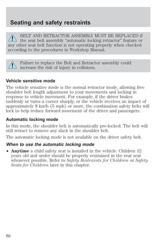 Seating and safety restraints 
BELT AND RETRACTOR ASSEMBLY MUST BE REPLACED if 
the seat belt assembly “automatic locking retractor” feature or 
any other seat belt function is not operating properly when checked 
according to the procedures in Workshop Manual. 
Failure to replace the Belt and Retractor assembly could 
increase the risk of injury in collisions. 
Vehicle sensitive mode 
The vehicle sensitive mode is the normal retractor mode, allowing free 
shoulder belt length adjustment to your movements and locking in 
response to vehicle movement. For example, if the driver brakes 
suddenly or turns a corner sharply, or the vehicle receives an impact of 
approximately 8 km/h (5 mph) or more, the combination safety belts will 
lock to help reduce forward movement of the driver and passengers. 
Automatic locking mode 
In this mode, the shoulder belt is automatically pre-locked. The belt will 
still retract to remove any slack in the shoulder belt. 
The automatic locking mode is not available on the driver safety belt. 
When to use the automatic locking mode 
² Anytime a child safety seat is installed in the vehicle. Children 12 
years old and under should be properly restrained in the rear seat 
whenever possible. Refer to Safety Restraints for Children or Safety 
Seats for Children later in this chapter. 
86 
 