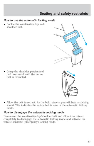 Seating and safety restraints 
How to use the automatic locking mode 
² Buckle the combination lap and 
shoulder belt. 
² Grasp the shoulder portion and 
pull downward until the entire 
belt is extracted. 
² Allow the belt to retract. As the belt retracts, you will hear a clicking 
sound. This indicates the safety belt is now in the automatic locking 
mode. 
How to disengage the automatic locking mode 
Disconnect the combination lap/shoulder belt and allow it to retract 
completely to disengage the automatic locking mode and activate the 
vehicle sensitive (emergency) locking mode. 
87 
 