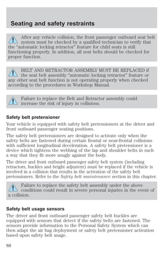 Seating and safety restraints 
After any vehicle collision, the front passenger outboard seat belt 
system must be checked by a qualified technician to verify that 
the “automatic locking retractor” feature for child seats is still 
functioning properly. In addition, all seat belts should be checked for 
proper function. 
BELT AND RETRACTOR ASSEMBLY MUST BE REPLACED if 
the seat belt assembly “automatic locking retractor” feature or 
any other seat belt function is not operating properly when checked 
according to the procedures in Workshop Manual. 
Failure to replace the Belt and Retractor assembly could 
increase the risk of injury in collisions. 
Safety belt pretensioner 
Your vehicle is equipped with safety belt pretensioners at the driver and 
front outboard passenger seating positions. 
The safety belt pretensioners are designed to activate only when the 
safety belts are fastened during certain frontal or near-frontal collisions 
with sufficient longitudinal deceleration. A safety belt pretensioner is a 
device which tightens the webbing of the lap and shoulder belts in such 
a way that they fit more snugly against the body. 
The driver and front outboard passenger safety belt system (including 
retractors, buckles and height adjusters) must be replaced if the vehicle is 
involved in a collision that results in the activation of the safety belt 
pretensioners. Refer to the Safety belt maintenance section in this chapter. 
Failure to replace the safety belt assembly under the above 
conditions could result in severe personal injuries in the event of 
a collision. 
Safety belt usage sensors 
The driver and front outboard passenger safety belt buckles are 
equipped with sensors that detect if the safety belts are fastened. The 
sensors provide information to the Personal Safety System which can 
then adapt the air bag deployment or safety belt pretensioner activation 
based upon safety belt usage. 
88 
 