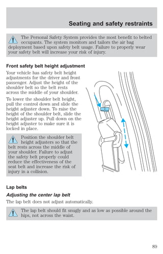 Seating and safety restraints 
The Personal Safety System provides the most benefit to belted 
occupants. The system monitors and tailors the air bag 
deployment based upon safety belt usage. Failure to properly wear 
your safety belt will increase your risk of injury. 
Front safety belt height adjustment 
Your vehicle has safety belt height 
adjustments for the driver and front 
passenger. Adjust the height of the 
shoulder belt so the belt rests 
across the middle of your shoulder. 
To lower the shoulder belt height, 
pull the control down and slide the 
height adjuster down. To raise the 
height of the shoulder belt, slide the 
height adjuster up. Pull down on the 
height adjuster to make sure it is 
locked in place. 
Position the shoulder belt 
height adjusters so that the 
belt rests across the middle of 
your shoulder. Failure to adjust 
the safety belt properly could 
reduce the effectiveness of the 
seat belt and increase the risk of 
injury in a collision. 
Lap belts 
Adjusting the center lap belt 
The lap belt does not adjust automatically. 
The lap belt should fit snugly and as low as possible around the 
hips, not across the waist. 
89 
 