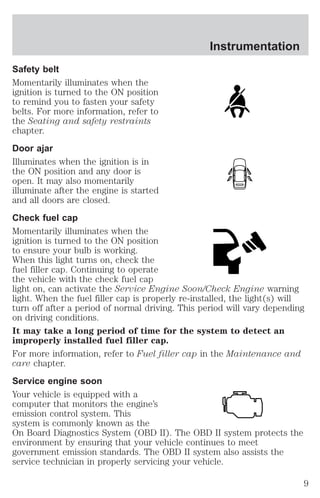Instrumentation 
Safety belt 
Momentarily illuminates when the 
ignition is turned to the ON position 
to remind you to fasten your safety 
belts. For more information, refer to 
the Seating and safety restraints 
chapter. 
Door ajar 
Illuminates when the ignition is in 
the ON position and any door is 
open. It may also momentarily 
illuminate after the engine is started 
and all doors are closed. 
Check fuel cap 
Momentarily illuminates when the 
ignition is turned to the ON position 
to ensure your bulb is working. 
When this light turns on, check the 
fuel filler cap. Continuing to operate 
the vehicle with the check fuel cap 
light on, can activate the Service Engine Soon/Check Engine warning 
light. When the fuel filler cap is properly re-installed, the light(s) will 
turn off after a period of normal driving. This period will vary depending 
on driving conditions. 
It may take a long period of time for the system to detect an 
improperly installed fuel filler cap. 
For more information, refer to Fuel filler cap in the Maintenance and 
care chapter. 
Service engine soon 
Your vehicle is equipped with a 
computer that monitors the engine’s 
emission control system. This 
system is commonly known as the 
On Board Diagnostics System (OBD II). The OBD II system protects the 
environment by ensuring that your vehicle continues to meet 
government emission standards. The OBD II system also assists the 
service technician in properly servicing your vehicle. 
9 
 