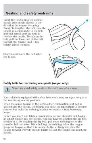 Seating and safety restraints 
Insert the tongue into the correct 
buckle (the buckle closest to the 
direction the tongue is coming 
from). To lengthen the belt, turn the 
tongue at a right angle to the belt 
and pull across your lap until it 
reaches the buckle. To tighten the 
belt, pull the loose end of the belt 
through the tongue until it fits 
snugly across the hips. 
Shorten and fasten the belt when 
not in use. 
Safety belts for rear-facing occupants (wagon only) 
Never use child safety seats in the third seat of a wagon. 
Your vehicle is equipped with safety belts containing an adjust tongue at 
the rear-facing seating positions. 
When the adjust tongue of the lap/shoulder combination seat belt is 
latched into the buckle, the tongue will allow the lap portion to become 
shorter, but locks the webbing in place to restrict it from becoming 
longer. 
Before you reach and latch a combination lap and shoulder belt having 
an adjust tongue into the buckle, you may have to lengthen the lap belt 
portion of it. To lengthen the lap belt, pull some webbing out of the 
shoulder belt retractor. While holding the webbing below the tongue, 
grasp the tongue so that it is parallel to the webbing and slide the 
tongue upward. Provide enough length so that the tongue can reach the 
buckle. 
90 
 
