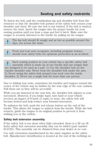 Seating and safety restraints 
To fasten the belt, pull the combination lap and shoulder belt from the 
retractor so that the shoulder belt portion of the safety belt crosses your 
shoulder and chest. Be sure the belt is not twisted. If the belt is twisted, 
remove the twist. Insert the tongue into the proper buckle for your 
seating position until you hear a snap and feel it latch. Make sure the 
tongue is securely fastened to the buckle by pulling on the tongue. 
The lap belt should fit snugly and as low as possible around the 
hips, not across the waist. 
Front and rear seat occupants, including pregnant women, 
should wear safety belts for optimum protection in an accident. 
Each seating position in your vehicle has a specific safety belt 
assembly which is made up of one buckle and one tongue that 
are designed to be used as a pair. 1) Use the shoulder belt on the 
outside shoulder only. Never wear the shoulder belt under the arm. 
2) Never swing the safety belt around your neck over the inside 
shoulder. 3) Never use a single belt for more than one person. 
Due to folding rear seats, sometimes the buckles and tongues toward the 
center of the vehicle may be hidden by the rear edge of the seat cushion. 
Pull them out so they will be accessible. 
While you are fastened in the seat belt, the shoulder belt adjusts to your 
movement. However, if you brake hard, turn hard or your vehicle 
receives an impact of 8 km/h (5 mph) or more, the safety belt will 
become locked and help reduce your forward movement. 
To unfasten the belt, push the red release button on the end of the 
buckle. This allows the tongue to unlatch from the buckle. While the belt 
retracts, guide the tongue to its original position to prevent it from 
striking you or the vehicle. 
Safety belt extension assembly 
If the safety belt is too short when fully extended, there is a 20 cm (8 
inch) safety belt extension assembly that can be added (part number 
611C22). This assembly can be obtained from your dealer at no cost. 
Use only extensions manufactured by the same supplier as the safety 
belt. Manufacturer identification is located at the end of the webbing on 
91 
 
