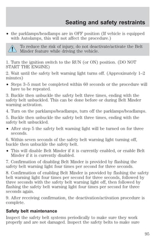 Seating and safety restraints 
² the parklamps/headlamps are in OFF position (If vehicle is equipped 
with Autolamps, this will not affect the procedure.) 
To reduce the risk of injury, do not deactivate/activate the Belt 
Minder feature while driving the vehicle. 
1. Turn the ignition switch to the RUN (or ON) position. (DO NOT 
START THE ENGINE) 
2. Wait until the safety belt warning light turns off. (Approximately 1–2 
minutes) 
² Steps 3–5 must be completed within 60 seconds or the procedure will 
have to be repeated. 
3. Buckle then unbuckle the safety belt three times, ending with the 
safety belt unbuckled. This can be done before or during Belt Minder 
warning activation. 
4. Turn on the parklamps/headlamps, turn off the parklamps/headlamps. 
5. Buckle then unbuckle the safety belt three times, ending with the 
safety belt unbuckled. 
² After step 5 the safety belt warning light will be turned on for three 
seconds. 
6. Within seven seconds of the safety belt warning light turning off, 
buckle then unbuckle the safety belt. 
² This will disable Belt Minder if it is currently enabled, or enable Belt 
Minder if it is currently disabled. 
7. Confirmation of disabling Belt Minder is provided by flashing the 
safety belt warning light four times per second for three seconds. 
8. Confirmation of enabling Belt Minder is provided by flashing the safety 
belt warning light four times per second for three seconds, followed by 
three seconds with the safety belt warning light off, then followed by 
flashing the safety belt warning light four times per second for three 
seconds again. 
9. After receiving confirmation, the deactivation/activation procedure is 
complete. 
Safety belt maintenance 
Inspect the safety belt systems periodically to make sure they work 
properly and are not damaged. Inspect the safety belts to make sure 
95 
 