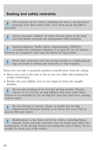 Seating and safety restraints 
All occupants of the vehicle, including the driver, should always 
properly wear their safety belts, even when an air bag SRS is 
provided. 
Always transport children 12 years old and under in the back 
seat and always properly use appropriate child restraints. 
National Highway Traffic Safety Administration (NHTSA) 
recommends a minimum distance of at least 25 cm (10 inches) 
between an occupant’s chest and the driver air bag module. 
Never place your arm over the air bag module as a deploying air 
bag can result in serious arm fractures or other injuries. 
Steps you can take to properly position yourself away from the airbag: 
² Move your seat to the rear as far as you can while still reaching the 
pedals comfortably. 
² Recline the seat slightly (one or two degrees) from the upright 
position. 
Do not put anything on or over the air bag module. Placing 
objects on or over the air bag inflation area may cause those 
objects to be propelled by the air bag into your face and torso causing 
serious injury. 
Do not attempt to service, repair, or modify the Air Bag 
Supplemental Restraint System or its fuses. See your Ford or 
Lincoln Mercury dealer. 
Modifications to the front end of the vehicle, including frame, 
bumper, front end body structure and tow hooks may effect the 
performance of the air bag sensors increasing the risk of injury. Do not 
modify the front end of the vehicle. 
98 
 