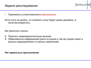 Задачи расследования Привлекать в ответственности  преступников Если этого не делать, то стоимость услуг будет далее дешеветь, а качество возрастать. Как увеличить шансы: Помогать правоохранительным органам Обмениваться информацией (дела по одним и тем же людям лежат в разных подразделениях от разных заявителей) Нет идеальных преступлений 