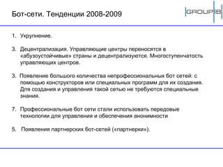 Бот-сети. Тенденции 2008-2009 Укрупнение.  Децентрализация. Управляющие центры переносятся в «абузоустойчивые» страны и децентрализуются. Многоступенчатость управляющих центров. 3.  Появление большого количества непрофессиональных бот сетей: с помощью конструкторов или специальных программ для их создания. Для создания и управления такой сетью не требуются специальные знания. Профессиональные бот сети стали использовать передовые технологии для управления и обеспечения анонимности 5.  Появления партнерских бот-сетей («партнерки»). 
