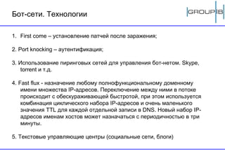 Бот-сети. Технологии First come –  установление патчей после заражения ; 2. P ort   knocking  –  аутентификация ; 3. Использование пиринговых сетей для управления бот-нетом.  Skype, torrent  и т.д. 4. Fast flux - назначение любому полнофункциональному доменному имени множества IP-адресов. Переключение между ними в потоке происходит с обескураживающей быстротой, при этом используется комбинация циклического набора IP-адресов и очень маленького значения TTL для каждой отдельной записи в DNS. Новый набор IP-адресов именам хостов может назначаться с периодичностью в три минуты. 5. Текстовые управляющие центры (социальные сети, блоги) 