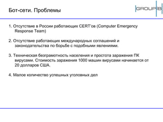 Бот-сети. Проблемы 1. Отсутствие в России работающих CERT’ов (Computer Emergency Response Team) 2. Отсутствие работающих международных соглашений и законодательства по борьбе с подобными явлениями. 3. Техническая безграмотность населения и простота заражения ПК вирусами. Стоимость заражения 1000 машин вирусами начинается от 20 долларов США. 4. Малое количество успешных уголовных дел 