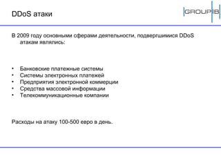 DDoS  атаки В 2009 году основными сферами деятельности, подвергшимися  DDoS  атакам являлись: Банковские платежные системы Системы электронных платежей Предприятия электронной коммерции Средства массовой информации Телекоммуникационные компании Расходы на атаку 100-500 евро в день. 