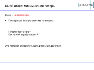 DDoS  атака: минимизация потерь DDoS –   не просто так.   Постараться быстро ответить на вопрос:  Почему идет атака? Как на ней зарабатывают? Это поможет определить цель реальных действий. 