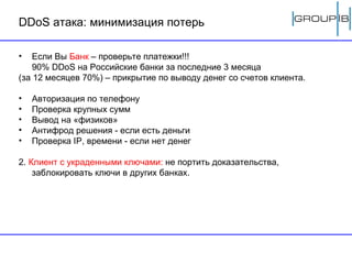 DDoS  атака: минимизация потерь Если Вы  Банк  – проверьте платежки!!!  90%  DDoS  на Российские банки за последние 3 месяца  (за 12 месяцев 70%) – прикрытие по выводу денег со счетов клиента. Авторизация по телефону Проверка крупных сумм Вывод на «физиков» Антифрод решения - если есть деньги Проверка  IP,  времени - если нет денег 2.  Клиент с украденными ключами:  не портить доказательства, заблокировать ключи в других банках.  