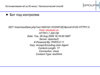 Останавливаем её за 20 минут. Неклассический способ Бот под контролем GET /main/rand/test.php?ver=0001id=151D4f12E2&cmd=0102 HTTP/1.0 Host: zlozlozlo.cn HTTP/1.1 200 OK Date: Tue, 26 Aug 2009 16:16:50 GMT Server: Apache/2 X-Powered-By: PHP/5.0.11 Vary: Accept-Encoding,User-Agent Content-Length: 17 Connection: close Content-Type: text/html 