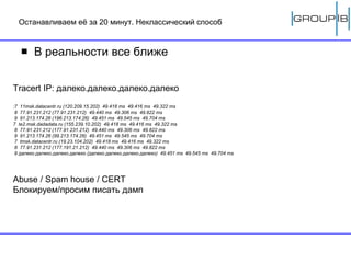 Останавливаем её за 20 минут. Неклассический способ В реальности все ближе Tracert IP:  далеко.далеко.далеко.далеко :7  11msk.datacentr.ru (1 2 0.209.15.202)  49.418 ms  49.416 ms  49.322 ms 8  77.91.231.212 (77.91.231.212)  49.440 ms  49.306 ms  49.822 ms 9  91.213.174.26 ( 1 96.213.174.26)  49.451 ms  49.545 ms  49.704 ms  7  te2.msk.dadadata.ru (1 5 5.239.10.202)  49.418 ms  49.416 ms  49.322 ms 8  77.91.231.212 ( 1 77.91.231.212)  49.440 ms  49.306 ms  49.822 ms 9  91.213.174.26 (99.213.174.26)  49.451 ms  49.545 ms  49.704 ms 7  tmsk.datacentr.ru (19.23.10 4 .202)  49.418 ms  49.416 ms  49.322 ms 8  77.91.231.212 ( 1 77. 1 91.21.212)  49.440 ms  49.306 ms  49.822 ms 9  далеко.далеко.далеко.далеко  ( далеко.далеко.далеко.далеко )  49.451 ms  49.545 ms  49.704 ms Abuse / Spam house / CERT Блокируем/просим писать дамп 