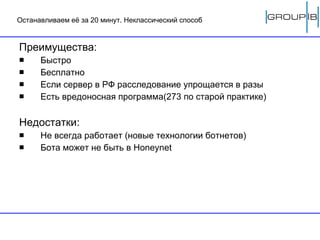 Останавливаем её за 20 минут. Неклассический способ Преимущества: Быстро Бесплатно Если сервер в РФ расследование упрощается в разы Есть вредоносная программа(273 по старой практике) Недостатки: Не всегда работает (новые технологии ботнетов) Бота может не быть в  Honeynet 