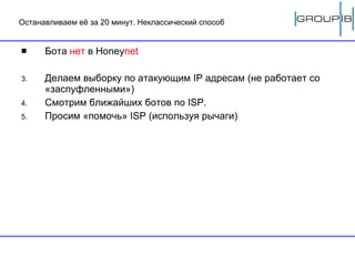 Останавливаем её за 20 минут. Неклассический способ Бота  нет  в  Honey net Делаем выборку по атакующим  IP  адресам (не работает со «заспуфленными») Смотрим ближайших ботов по  ISP .  Просим «помочь»  ISP ( используя рычаги ) 