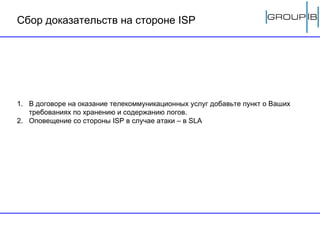 Сбор доказательств на стороне  ISP В договоре на оказание телекоммуникационных услуг добавьте пункт о Ваших требованиях по хранению и содержанию логов .   Оповещение со стороны  ISP  в случае атаки – в  SLA 