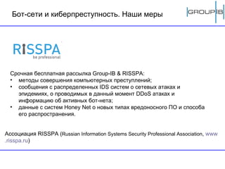 Бот-сети   и киберпреступность. Наши меры Срочная бесплатная рассылка  Group-IB   & RISSPA : методы совершения компьютерных преступлений;  сообщения с распределенных  IDS  систем о сетевых атаках и эпидемиях, о проводимых в данный момент  DDoS  атаках и информацию об активных бот-нета;  данные с систем  Honey Net  о новых типах вредоносного ПО и способа его распространения.  Ассоциация RISSPA ( Russian Information Systems Security Professional Association ,  www . risspa . ru )  