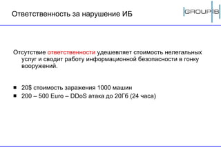 Ответственность за нарушение ИБ Отсутствие  ответственности  удешевляет стоимость нелегальных услуг и сводит работу информационной безопасности в гонку вооружений. 20 $  стоимость заражения 1000 машин 200   – 500  Euro  –  DDoS  атака до 20Гб (24 часа) 