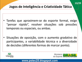 13/29

Jogos de Inteligência e Criatividade Tática

• Tarefas que aproximem-se do esporte formal, exige
“pensar rápido”, resolver situações sob pressões
temporais ou espaciais, ou ambas.

• Situações de oposição, com o aumento gradativo de
participantes, a variabilidade técnica e a diversidade
de decisões (diferentes formas de marcar ponto).

www.pstec25.blogspot.com

 