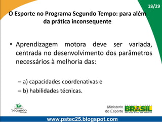 18/29

O Esporte no Programa Segundo Tempo: para além
da prática inconsequente

• Aprendizagem motora deve ser variada,
centrada no desenvolvimento dos parâmetros
necessários à melhoria das:
– a) capacidades coordenativas e
– b) habilidades técnicas.

www.pstec25.blogspot.com

 