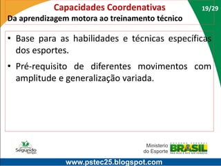 Capacidades Coordenativas

19/29

Da aprendizagem motora ao treinamento técnico

• Base para as habilidades e técnicas específicas
dos esportes.

• Pré-requisito de diferentes movimentos com
amplitude e generalização variada.

www.pstec25.blogspot.com

 