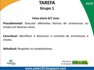 TAREFA

23/29

Grupo 1
Faixa etária 6/7 anos
Procedimental: Executar diferentes formas de arremessos ou
chutes em diversos alvos.
Conceitual: Identificar e descrever o conceito de arremessos e
chutes.
Atitudinal: Respeitar os companheiros.

www.pstec25.blogspot.com

 