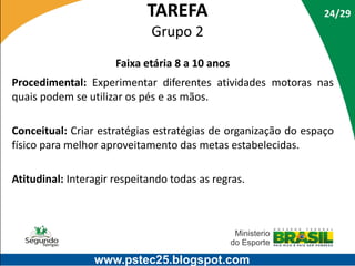 TAREFA

24/29

Grupo 2
Faixa etária 8 a 10 anos
Procedimental: Experimentar diferentes atividades motoras nas
quais podem se utilizar os pés e as mãos.

Conceitual: Criar estratégias estratégias de organização do espaço
físico para melhor aproveitamento das metas estabelecidas.
Atitudinal: Interagir respeitando todas as regras.

www.pstec25.blogspot.com

 