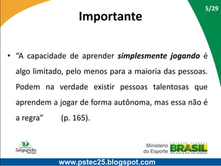 Importante

5/29

• “A capacidade de aprender simplesmente jogando é

algo limitado, pelo menos para a maioria das pessoas.
Podem na verdade existir pessoas talentosas que
aprendem a jogar de forma autônoma, mas essa não é
a regra”

(p. 165).

www.pstec25.blogspot.com

 
