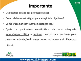 7/29

Importante
• Os desafios postos aos professores são:
• Como elaborar estratégias para atingir tais objetivos?
• Como trabalhar com turmas heterogêneas?
• Quais

os

parâmetros

constitutivos

de

uma

adequada

aprendizagem tática e motora, que possam ser base para
posterior articulação de um processo de treinamento técnico e
tático?

www.pstec25.blogspot.com

 