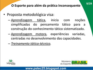 O Esporte para além da prática inconsequente

• Proposta metodológica visa:
– Aprendizagem tática, inicia com noções
simplificadas do pensamento tático para a
construção do conhecimento tático sistematizado.
– Aprendizagem motora, experiências variadas,
centradas no desenvolvimento das capacidades.
– Treinamento tático-técnico.

www.pstec25.blogspot.com

9/29

 
