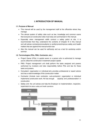 11
I. INTRODUCTION OF MANUAL
I.1. Purpose of Manual
• This manual will be used by the management staff at the office/site where they
manage.
• The almost system of safety rules such as law, knowledge and common scene
that everyone at construction sites must obey are summarized in this manual.
• Especially when management staffs conduct a safety patrol at site, it is
recommended that they understand the contents of Chapter III in this manual
and will advise contractors/consultants to rectify/correct/improve safety and health
matters that are against this manual and/or law.
• Also this manual can be used for self-study and as a text for workshop and/or
seminar.
I.2. Terminologies (POs, PMU, Contractor, etc.)
• Project Owner (POs): A capital owner or a person who is authorized to manage
and to utilize the construction investment project capital.
• PMU: Project management unit shall perform the tasks assigned and powers
authorized by investors and take responsibility before POs and law for these
tasks and powers.
• Consultant: organization or individual who provides professional or expert advice
and has a wide knowledge of the construction matter
• Contractor (Include main contractor, sub-contractor): organization or individual
implements construction work. He has enough capacity and professionalism in
construction
• Safety Unit: the unit advise and help the Employer on implementation, inspection,
supervision the labour safety and health operations
 