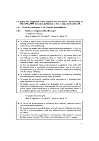 21
II.2 Rights and obligations of the Employer and the Worker. Responsibility of
Client (POs), PMU, Consultant, Contractors on field of labour safety and health.
II.2.1 Rights and obligations of the Employer and the Worker.
II.2.1.1 Rights and obligations of the Employer.
The employer is obliged:
(Refer to: Decree 06/1995/N§-CP, Chapter IV, Article 13)
• To include a plan of action for ensuring occupational safety and health and for
working conditions improvement into annual plan for development of production
and business of the undertaking;
• To provide the workers with sufficient personal protective devices and to carry out
other measures ensuring occupational safety and health for them in conformity
with laws and regulations;
• To assign an officer to supervise the implementation of regulations, work rules
and measures ensuring occupational safety and health in the undertaking; to co-
ordinate with the undertaking's Trade Union in setting up and maintaining a
network of worker's safety and health representatives;
• To draw up appropriate rules and processes of occupational safety and health
for different kinds of machinery, equipment and material, even in the case of
change in technology, machinery, equipment, material and workplace in conformity
with the national standards;
• To undertake, education and training for the workers on standards, regulations
and measures ensuring occupational safety and health;
• To provide the workers with periodical medical examinations, in accordance with
State standards and regulations;
• To strictly observe the regulations on declaration and investigation of all the
cases of occupational accidents and diseases and duly submit the mid-year and
annual reports on the actual status of occupational safety and health matters in
the undertaking to the local Department of Labour, Invalids and Social Affairs.
The employer has the rights:
(Refer to: Decree 06/1995/N§-CP, Chapter IV, Article 14)
• To compel the worker to observe regulations, work rules and measures ensuring
occupational safety and health;
• To accord praises and rewards to those who duly observe, and to sanction those
who fail to observe regulations, work rules and measures on occupational safety
and health;
• To appeal to competent authorities for reconsideration of the decisions imposed
by State Labour Inspectors" Committee, while duly observing them in practice.
 