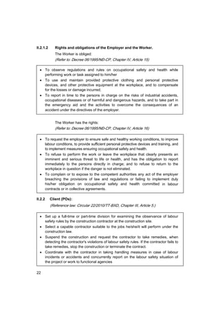 22
II.2.1.2 Rights and obligations of the Employer and the Worker.
The Worker is obliged:
(Refer to: Decree 06/1995/N§-CP, Chapter IV, Article 15)
• To observe regulations and rules on occupational safety and health while
performing work or task assigned to him/her
• To use and maintain provided protective clothing and personal protective
devices, and other protective equipment at the workplace, and to compensate
for the losses or damage incurred;
• To report in time to the persons in charge on the risks of industrial accidents,
occupational diseases or of harmful and dangerous hazards, and to take part in
the emergency aid and the activities to overcome the consequences of an
accident under the directives of the employer.
The Worker has the rights:
(Refer to: Decree 06/1995/N§-CP, Chapter IV, Article 16)
• To request the employer to ensure safe and healthy working conditions, to improve
labour conditions, to provide sufficient personal protective devices and training, and
to implement measures ensuring occupational safety and health.
• To refuse to perform the work or leave the workplace that clearly presents an
imminent and serious threat to life or health, and has the obligation to report
immediately to the persons directly in charge; and to refuse to return to the
workplace in question if the danger is not eliminated.
• To complain or to expose to the competent authorities any act of the employer
breaching the provisions of law and regulations or failing to implement duly
his/her obligation on occupational safety and health committed in labour
contracts or in collective agreements.
II.2.2 Client (POs):
(Reference law: Circular 22/2010/TT-BXD, Chapter III, Article 5.)
• Set up a full-time or part-time division for examining the observance of labour
safety rules by the construction contractor at the construction site.
• Select a capable contractor suitable to the jobs he/she/it will perform under the
construction law.
• Suspend the construction and request the contractor to take remedies, when
detecting the contractor's violations of labour safety rules. If the contractor fails to
take remedies, stop the construction or terminate the contract.
• Coordinate with the contractor in taking handling measures in case of labour
incidents or accidents and concurrently report on the labour safety situation of
the project or work to functional agencies
 