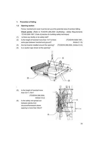 33
1. Prevention of falling
1.3 Opening section
Fence, handrail and cover must be set up at the potential area of workers falling.
Check points: (Refer to TCXDVN 296-2004: Scaffolding - Safety Requirements;
TCVN 5308-1991: Code of practice for building safety technique)
(1) Is there any facility to tie safety belt?
(2) Is the height of handrail more than 1m? Is there (TCXDVN 5308-1991,
extra pipe between handrail and ground? Article 2.1.6)
(3) Are toe boards installed around the opening? (TCXDVN 296:2004, Article 4.5.4)
(4) Is a caution sign shown at the opening?
'
(5) Is the height of handrail more
than 0,9~1,15m?
(TCXDVN 296:2004,
Article 4.5.2)
(6) Is the safety net spread out
between planks And
structure/framework where
spacing is more than 30cm?
 