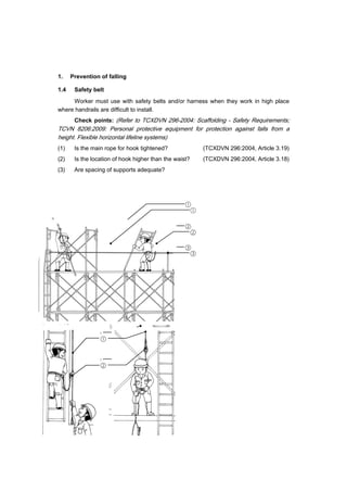 34
1. Prevention of falling
1.4 Safety belt
Worker must use with safety belts and/or harness when they work in high place
where handrails are difficult to install.
Check points: (Refer to TCXDVN 296-2004: Scaffolding - Safety Requirements;
TCVN 8206:2009: Personal protective equipment for protection against falls from a
height. Flexible horizontal lifeline systems)
(1) Is the main rope for hook tightened? (TCXDVN 296:2004, Article 3.19)
(2) Is the location of hook higher than the waist? (TCXDVN 296:2004, Article 3.18)
(3) Are spacing of supports adequate?
②
①
③
①
②
②
①
③
①
②
 