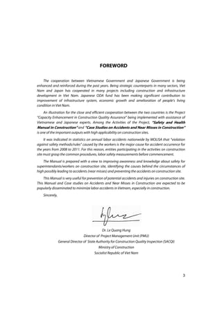 3
FOREWORD
The cooperation between Vietnamese Government and Japanese Government is being
enhanced and reinforced during the past years. Being strategic counterparts in many sectors, Viet
Nam and Japan has cooperated in many projects including construction and infrastructure
development in Viet Nam. Japanese ODA fund has been making significant contribution to
improvement of infrastructure system, economic growth and amelioration of people’s living
condition in Viet Nam.
An illustration for the close and efficient cooperation between the two countries is the Project
“Capacity Enhancement in Construction Quality Assurance” being implemented with assistance of
Vietnamese and Japanese experts. Among the Activities of the Project, “Safety and Health
Manual in Construction” and “Case Studies on Accidents and Near Misses in Construction”
is one of the important outputs with high applicability on construction sites.
It was indicated in statistics on annual labor accidents nationwide by MOLISA that “violation
against safety methods/rules” caused by the workers is the major cause for accident occurrence for
the years from 2008 to 2011. For this reason, entities participating in the activities on construction
site must grasp the common procedures, labor safety measurements before commencement.
The Manual is prepared with a view to improving awareness and knowledge about safety for
superintendants/workers on construction site, identifying the causes behind the circumstances of
high possibly leading to accidents (near misses) and preventing the accidents on construction site.
This Manual is very useful for prevention of potential accidents and injuries on construction site.
This Manual and Case studies on Accidents and Near Misses in Construction are expected to be
popularly disseminated to minimize labor accidents in Vietnam, especially in construction.
Sincerely,
Dr. Le Quang Hung
Director of Project Management Unit (PMU)
General Director of State Authority for Construction Quality Inspection (SACQI)
Ministry of Construction
Socialist Republic of Viet Nam
 