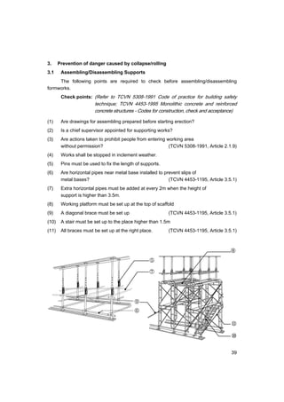 39
3. Prevention of danger caused by collapse/rolling
3.1 Assembling/Disassembling Supports
The following points are required to check before assembling/disassembling
formworks.
Check points: (Refer to TCVN 5308-1991 Code of practice for building safety
technique; TCVN 4453-1995 Monolithic concrete and reinforced
concrete structures - Codes for construction, check and acceptance)
(1) Are drawings for assembling prepared before starting erection?
(2) Is a chief supervisor appointed for supporting works?
(3) Are actions taken to prohibit people from entering working area
without permission? (TCVN 5308-1991, Article 2.1.9)
(4) Works shall be stopped in inclement weather.
(5) Pins must be used to fix the length of supports.
(6) Are horizontal pipes near metal base installed to prevent slips of
metal bases? (TCVN 4453-1195, Article 3.5.1)
(7) Extra horizontal pipes must be added at every 2m when the height of
support is higher than 3.5m.
(8) Working platform must be set up at the top of scaffold
(9) A diagonal brace must be set up (TCVN 4453-1195, Article 3.5.1)
(10) A stair must be set up to the place higher than 1.5m
(11) All braces must be set up at the right place. (TCVN 4453-1195, Article 3.5.1)
⑧
⑨
⑩
⑪
⑤
⑦
⑥
 