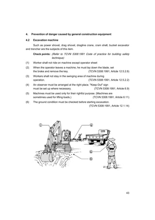 43
4. Prevention of danger caused by general construction equipment
4.2 Excavation machine
Such as power shovel, drag shovel, dragline crane, cram shell, bucket excavator
and trencher are the subjects of this item.
Check points: (Refer to TCVN 5308:1991 Code of practice for building safety
technique)
(1) Worker shall not ride on machine except operator sheet
(2) When the operator leaves a machine, he must lay down the blade, set
the brake and remove the key. (TCVN 5308:1991, Article 12.5.2.6)
(3) Workers shall not stay in the swinging area of machine during
operation. (TCVN 5308:1991, Article 12.5.2.2)
(4) An observer must be arranged at the right place. "Keep Out" sign
must be set up where necessary. (TCVN 5308:1991, Article 6.9)
(5) Machines must be used only for their rightful purpose. (Machines are
sometimes used for lifting loads.) (TCVN 5308:1991, Article 6.11)
(6) The ground condition must be checked before starting excavation.
(TCVN 5308:1991, Article 12.1.14)
 