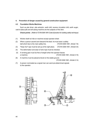 44
4. Prevention of danger caused by general construction equipment
4.3 Foundation Works Machines
Such as pile driver, pile extractor, earth drill, reverse circulation drill, earth auger,
cast-in-place pile and all casing machine are the subjects of this item.
Check points: (RefertoTCVN5308:1991Codeofpractice for building safety technique)
(1) Worker shall not ride on machine except operator sheet
(2) When a person ascend and descend the lead, he must wear a safety
belt which ties to the main safety line. (TCVN 5308:1991, Article 7.8)
(3) "Keep Out" sign must be set up at the right place. (TCVN 5308:1991, Article 6.9)
(4) The deformation and wear of wire rope must be checked.
(5) A winding gear must be free of weight when the operator leaves
a machine. (TCVN 5308:1991, Article 6.19)
(6) A machine must be placed at level on the stable ground.
(TCVN 5308:1991, Article 6.14)
(7) A person nominated as a signal man can send pre-determined signals
to the operator.
 