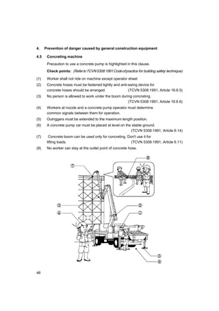 46
4. Prevention of danger caused by general construction equipment
4.5 Concreting machine
Precaution to use a concrete pump is highlighted in this clause.
Check points: (RefertoTCVN5308:1991Codeofpractice for building safety technique)
(1) Worker shall not ride on machine except operator sheet
(2) Concrete hoses must be fastened tightly and anti-swing device for
concrete hoses should be arranged. (TCVN 5308:1991, Article 16.6.5)
(3) No person is allowed to work under the boom during concreting.
(TCVN 5308:1991, Article 16.6.6)
(4) Workers at nozzle and a concrete pump operator must determine
common signals between them for operation.
(5) Outriggers must be extended to the maximum length position.
(6) A concrete pump car must be placed at level on the stable ground.
(TCVN 5308:1991, Article 6.14)
(7) Concrete boom can be used only for concreting. Don't use it for
lifting loads. (TCVN 5308:1991, Article 6.11)
(8) No worker can stay at the outlet point of concrete hose.
 