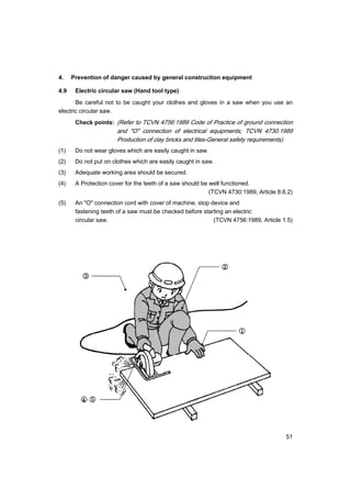 51
4. Prevention of danger caused by general construction equipment
4.9 Electric circular saw (Hand tool type)
Be careful not to be caught your clothes and gloves in a saw when you use an
electric circular saw.
Check points: (Refer to TCVN 4756:1989 Code of Practice of ground connection
and "O" connection of electrical equipments; TCVN 4730:1989
Production of clay bricks and tiles-General safety requirements)
(1) Do not wear gloves which are easily caught in saw.
(2) Do not put on clothes which are easily caught in saw.
(3) Adequate working area should be secured.
(4) A Protection cover for the teeth of a saw should be well functioned.
(TCVN 4730:1989, Article 8.6.2)
(5) An "O" connection cord with cover of machine, stop device and
fastening teeth of a saw must be checked before starting an electric
circular saw. (TCVN 4756:1989, Article 1.5)
 