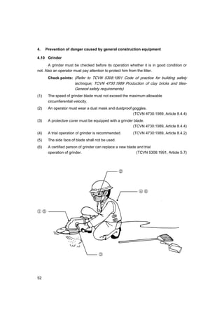 52
4. Prevention of danger caused by general construction equipment
4.10 Grinder
A grinder must be checked before its operation whether it is in good condition or
not. Also an operator must pay attention to protect him from the litter.
Check points: (Refer to TCVN 5308:1991 Code of practice for building safety
technique; TCVN 4730:1989 Production of clay bricks and tiles-
General safety requirements)
(1) The speed of grinder blade must not exceed the maximum allowable
circumferential velocity.
(2) An operator must wear a dust mask and dustproof goggles.
(TCVN 4730:1989, Article 8.4.4)
(3) A protective cover must be equipped with a grinder blade.
(TCVN 4730:1989, Article 8.4.4)
(4) A trial operation of grinder is recommended. (TCVN 4730:1989, Article 8.4.2)
(5) The side face of blade shall not be used.
(6) A certified person of grinder can replace a new blade and trial
operation of grinder. (TCVN 5308:1991, Article 5.7)
①
②
③
④
⑤
⑥
 