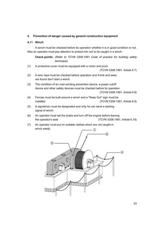 53
4. Prevention of danger caused by general construction equipment
4.11 Winch
A winch must be checked before its operation whether it is in good condition or not.
Also an operator must pay attention to protect him not to be caught in a winch.
Check points: (Refer to TCVN 5308:1991 Code of practice for building safety
technique)
(1) A protective cover must be equipped with a motor and pivot.
(TCVN 5308:1991, Article 6.7)
(2) A wire rope must be checked before operation and if kink and wear
are found don't start a winch.
(3) The condition of an over-winding prevention device, a power cutoff
device and other safety devices must be checked before its operation.
(TCVN 5308:1991, Article 6.8)
(4) Fences must be built around a winch and a "Keep Out" sign must be
installed. (TCVN 5308:1991, Article 6.9)
(5) A signalman must be designated and only he can send a starting
signal of winch.
(6) An operator must set the brake and turn off the engine before leaving
the operator's seat. (TCVN 5308:1991, Article 6.19)
(7) An operator must put on suitable clothes which are not caught in
winch easily. ①
②
③
④
 