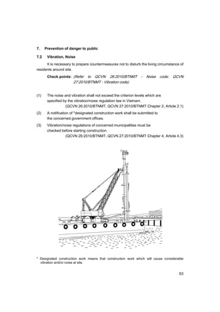 63
7. Prevention of danger to public
7.2 Vibration, Noise
It is necessary to prepare countermeasures not to disturb the living circumstance of
residents around site.
Check points: (Refer to QCVN 26:2010/BTNMT - Noise code; QCVN
27:2010/BTNMT - Vibration code)
(1) The noise and vibration shall not exceed the criterion levels which are
specified by the vibration/noise regulation law in Vietnam.
(QCVN 26:2010/BTNMT, QCVN 27:2010/BTNMT Chapter 2, Article 2.1)
(2) A notification of *designated construction work shall be submitted to
the concerned government offices.
(3) Vibration/noise regulations of concerned municipalities must be
checked before starting construction.
(QCVN 26:2010/BTNMT, QCVN 27:2010/BTNMT Chapter 4, Article 4.3)
* Designated construction work means that construction work which will cause considerable
vibration and/or noise at site.
 