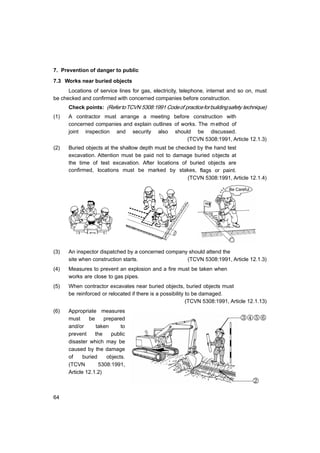 64
7. Prevention of danger to public
7.3 Works near buried objects
Locations of service lines for gas, electricity, telephone, internet and so on, must
be checked and confirmed with concerned companies before construction.
Check points: (RefertoTCVN 5308:1991 Codeof practiceforbuildingsafety technique)
(1) A contractor must arrange a meeting before construction with
concerned companies and explain outlines of works. The method of
joint inspection and security also should be discussed.
(TCVN 5308:1991, Article 12.1.3)
(2) Buried objects at the shallow depth must be checked by the hand test
excavation. Attention must be paid not to damage buried objects at
the time of test excavation. After locations of buried objects are
confirmed, locations must be marked by stakes, flags or paint.
(TCVN 5308:1991, Article 12.1.4)
Be Careful
(3) An inspector dispatched by a concerned company should attend the
site when construction starts. (TCVN 5308:1991, Article 12.1.3)
(4) Measures to prevent an explosion and a fire must be taken when
works are close to gas pipes.
(5) When contractor excavates near buried objects, buried objects must
be reinforced or relocated if there is a possibility to be damaged.
(TCVN 5308:1991, Article 12.1.13)
(6) Appropriate measures
must be prepared
and/or taken to
prevent the public
disaster which may be
caused by the damage
of buried objects.
(TCVN 5308:1991,
Article 12.1.2)
③④⑤⑥
②
 