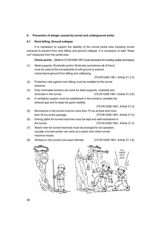 68
It is
"KEEP
OUT"
area!
9. Prevention of danger caused by tunnel and underground works
9.1 Rock falling, Ground collapse
It is necessary to support the stability of the tunnel portal area including tunnel
entrance to prevent from rock falling and ground collapse. It is necessary to take "Keep
out" measures from the portal area.
Check points: (RefertoTCVN5308:1991Codeofpractice for building safety technique)
(1) Steel supports, Rockbolts and/or Shotcrete (sometimes all of them)
must be used at the tunnel/portal of soft ground to prevent
rocks/nature-ground from falling and collapsing.
(TCVN 5308:1991, Article 21.2.3)
(2) Protective nets against rock falling must be installed at the tunnel
entrance.
(3) Only nominated workers can work for steel supports, rockbolts and
shotcrete in the tunnel. (TCVN 5308:1991, Article 21.2.6)
(4) A ventilation system must be established in the tunnel to ventilate the
exhaust gas and to keep the good visibility.
(TCVN 5308:1991, Article 21.5)
(5) Illuminance in the tunnel must be more than 70 lux at level and more
than 20 lux at the passage. (TCVN 5308:1991, Article 21.4)
(6) Driving paths for tunnel machines must be kept and well maintained in
the tunnel. (TCVN 5308:1991, Article 21.3)
(7) Watch men for tunnel machines must be arranged for its operation.
(usually a tunnel worker can work as a watch men when tunnel
machine moves.
(8) Workers in the tunnel must wear helmets (TCVN 5308:1991, Article 21.1.6)
LOOSE
STONE
 