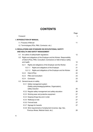 6
CONTENTS
Page
Foreword 3
I. INTRODUCTION OF MANUAL
I.1. Purpose of Manual 11
I.2. Terminologies (POs, PMU, Contractor, etc.)
II. REGULATIONS AND STANDARD ON OCCUPATIONAL SAFETY
AND HEALTH AND SAFETY MANAGEMENT
II.1 An outline of safety/health regulations: 12
II.2 Rights and obligations of the Employer and the Worker. Responsibility
of Client (POs), PMU, Consultant, Contractors on field of labour safety
and health. 12
II.2.1 Rights and obligations of the Employer and the Worker. 21
II.2.1.1 Rights and obligations of the Employer. 21
II.2.1.2 Rights and obligations of the Employer and the Worker. 22
II.2.2 Client (POs): 22
II.2.3 PMU and Consultant: 23
II.2.4 Contractor: 23
II.3 General issues on safety 25
II.3.1 Safety management system
(Safety policy/strategy/guidelines, Organization),
safety induction 25
II.3.2 Regular safety management and safety education: 26
II.3.3 Working wear and protective equipment 27
II.3.4 Keeping things tidy and in order 27
II.3.5 Walkways at site 27
II.3.6 First-aid tools 27
II.3.7 Signage for hazards 27
II.3.8 Strict requirements of employment (License, Age, Sex,
Previous illness, Medical check, etc.) 28
 
