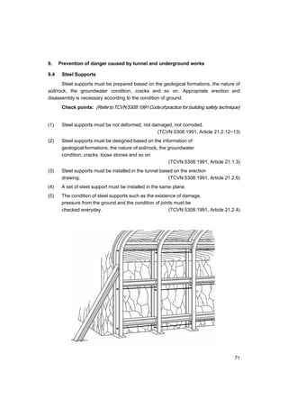 71
9. Prevention of danger caused by tunnel and underground works
9.4 Steel Supports
Steel supports must be prepared based on the geological formations, the nature of
soil/rock, the groundwater condition, cracks and so on. Appropriate erection and
disassembly is necessary according to the condition of ground.
Check points: (RefertoTCVN5308:1991Codeofpractice for building safety technique)
(1) Steel supports must be not deformed, not damaged, not corroded.
(TCVN 5308:1991, Article 21.2.12~13)
(2) Steel supports must be designed based on the information of
geological formations, the nature of soil/rock, the groundwater
condition, cracks, loose stones and so on.
(TCVN 5308:1991, Article 21.1.3)
(3) Steel supports must be installed in the tunnel based on the erection
drawing. (TCVN 5308:1991, Article 21.2.6)
(4) A set of steel support must be installed in the same plane.
(5) The condition of steel supports such as the existence of damage,
pressure from the ground and the condition of joints must be
checked everyday. (TCVN 5308:1991, Article 21.2.4)
 