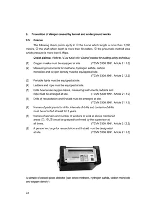 72
9. Prevention of danger caused by tunnel and underground works
9.5 Rescue
The following check points apply to c the tunnel which length is more than 1,000
meters, d the shaft which depth is more than 50 meters, e the pneumatic method area
which pressure is more than 0.1Mpa.
Check points: (RefertoTCVN 5308:1991Codeof practice for building safety technique)
(1) Oxygen masks must be equipped at site (TCVN 5308:1991, Article 21.1.6)
(2) Measuring instruments for methane, hydrogen sulfide, carbon
monoxide and oxygen density must be equipped at site.
(TCVN 5308:1991, Article 21.2.9)
(3) Portable lights must be equipped at site.
(4) Ladders and rope must be equipped at site.
(5) Drills how to use oxygen masks, measuring instruments, ladders and
rope must be arranged at site. (TCVN 5308:1991, Article 21.1.9)
(6) Drills of resuscitation and first aid must be arranged at site.
(TCVN 5308:1991, Article 21.1.9)
(7) Names of participants for drills, intervals of drills and contents of drills
must be recorded at least for 3 years.
(8) Names of workers and number of workers to work at above mentioned
areas (c, d,e) must be grasped/confirmed by the supervisor at
all times. (TCVN 5308:1991, Article 21.2.2)
(9) A person in charge for resuscitation and first aid must be designated
at site. (TCVN 5308:1991, Article 21.1.8)
A sample of poison gases detector (can detect methane, hydrogen sulfide, carbon monoxide
and oxygen density)
 